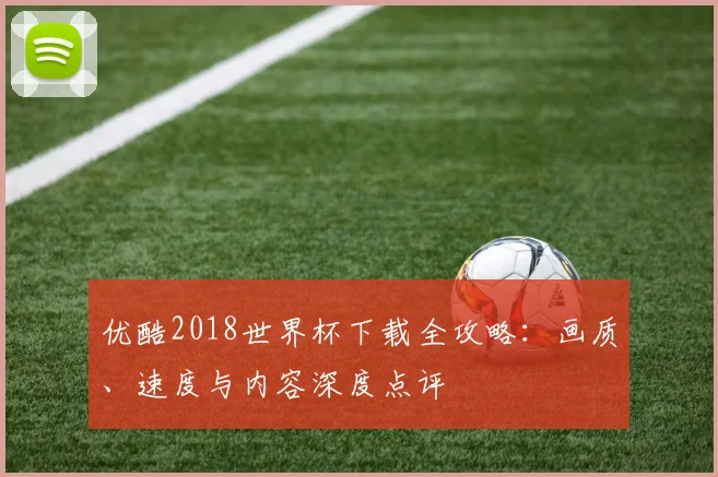 优酷2018世界杯下载全攻略：画质、速度与内容深度点评