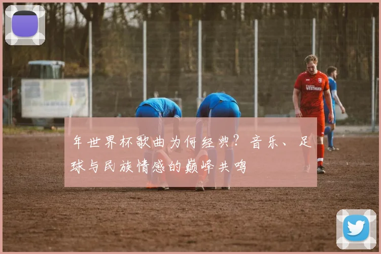 年世界杯歌曲为何经典？音乐、足球与民族情感的巅峰共鸣
