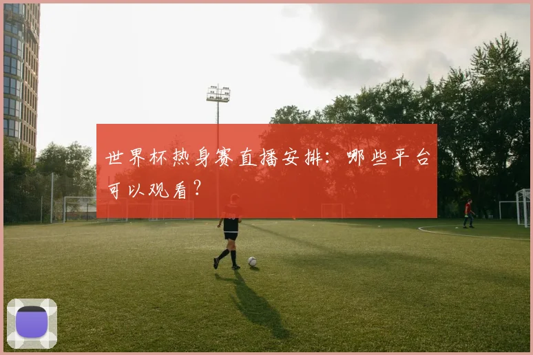 世界杯热身赛直播安排：哪些平台可以观看？