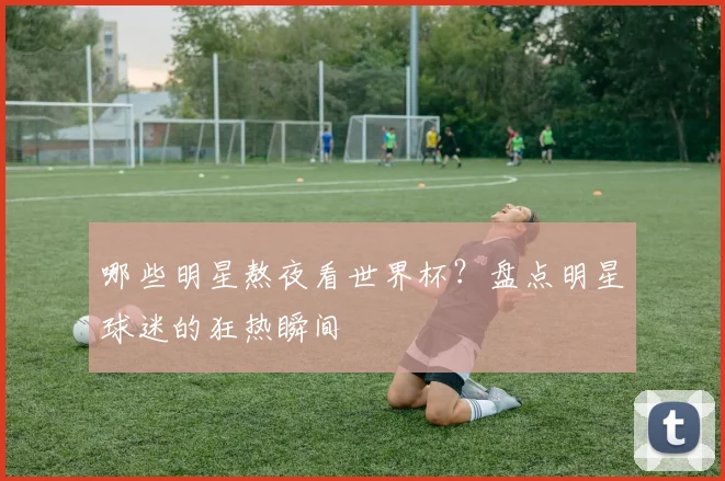 哪些明星熬夜看世界杯？盘点明星球迷的狂热瞬间