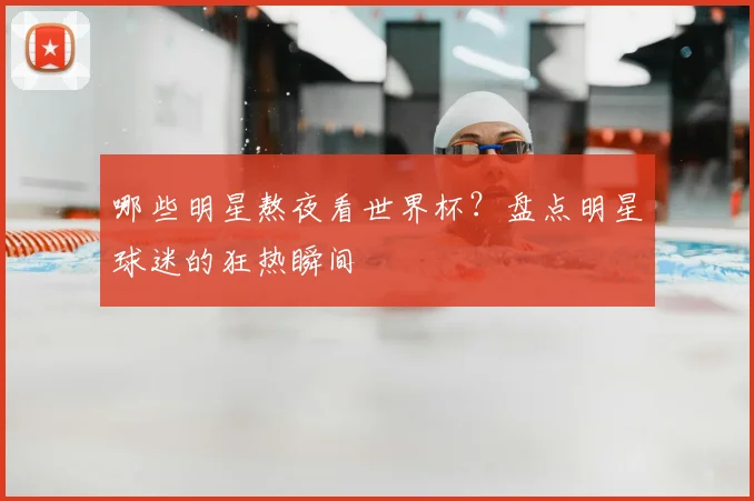 哪些明星熬夜看世界杯？盘点明星球迷的狂热瞬间