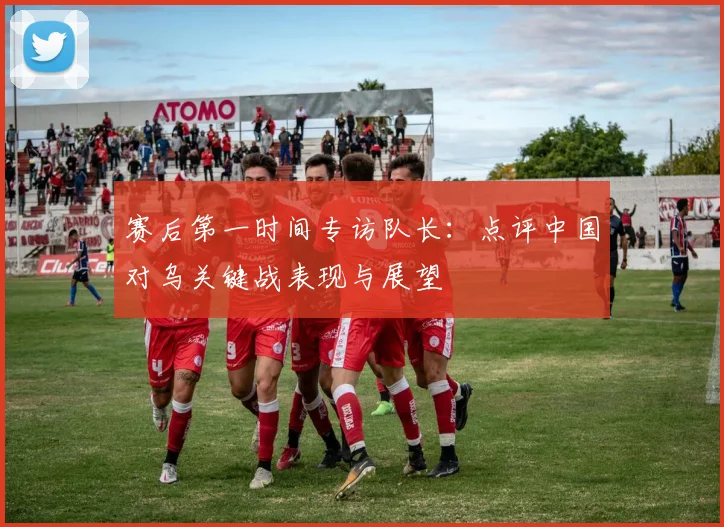 赛后第一时间专访队长：点评中国对乌关键战表现与展望