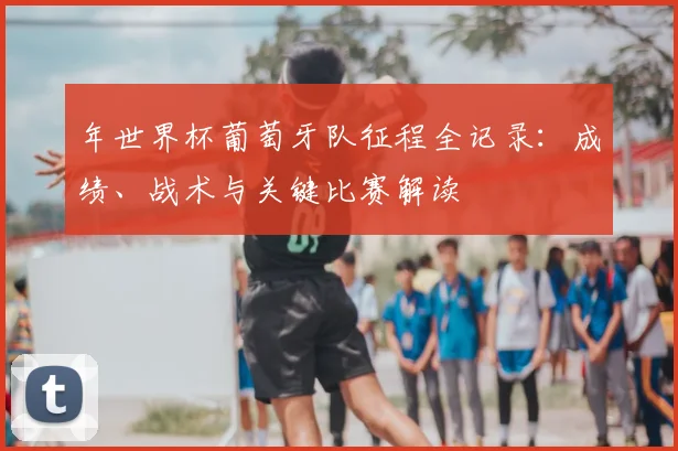 年世界杯葡萄牙队征程全记录：成绩、战术与关键比赛解读