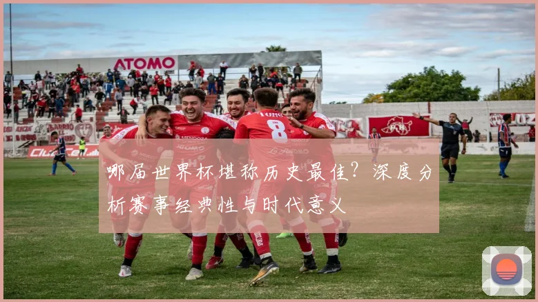 哪届世界杯堪称历史最佳？深度分析赛事经典性与时代意义