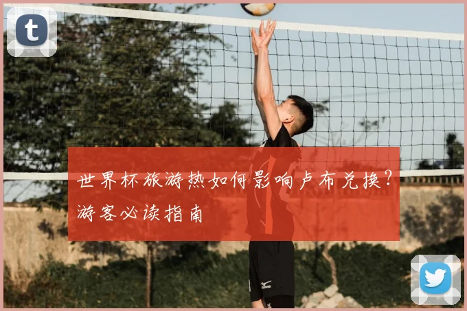世界杯旅游热如何影响卢布兑换？游客必读指南