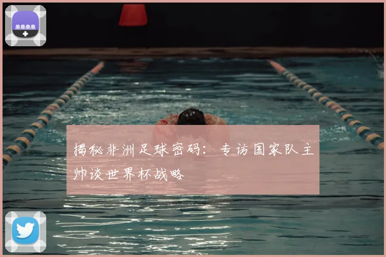 揭秘非洲足球密码：专访国家队主帅谈世界杯战略