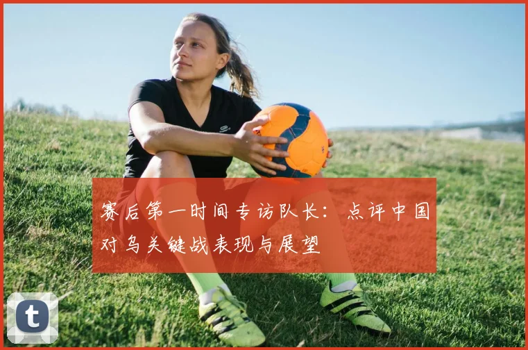 赛后第一时间专访队长：点评中国对乌关键战表现与展望