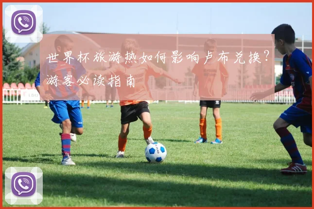世界杯旅游热如何影响卢布兑换？游客必读指南