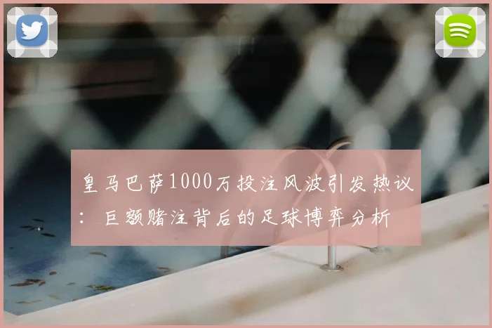 皇马巴萨1000万投注风波引发热议：巨额赌注背后的足球博弈分析