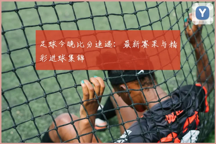 足球今晚比分速递：最新赛果与精彩进球集锦