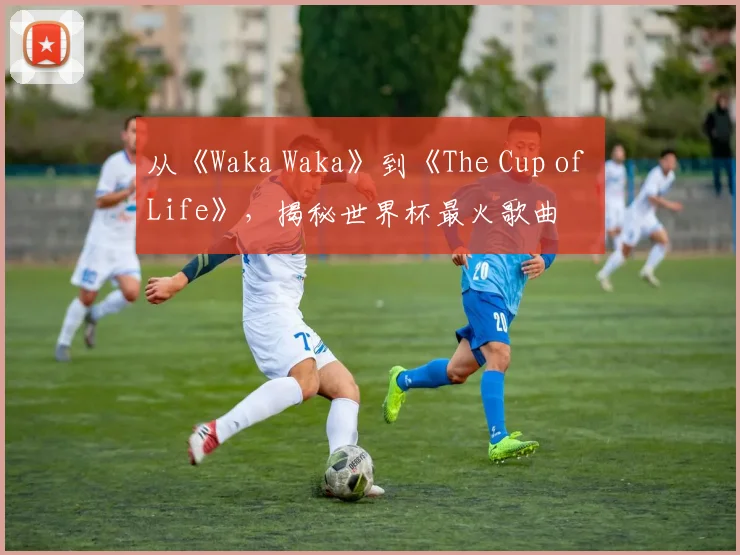 从《Waka Waka》到《The Cup of Life》，揭秘世界杯最火歌曲