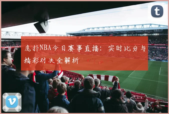 虎扑NBA今日赛事直播：实时比分与精彩对决全解析