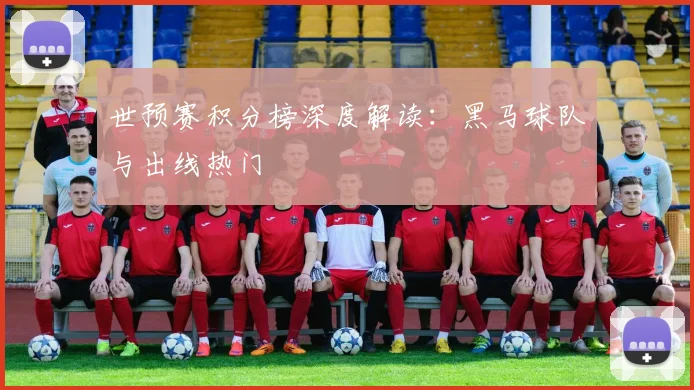 世预赛积分榜深度解读：黑马球队与出线热门