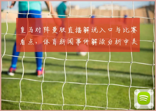 皇马对阵曼联直播解说入口与比赛看点，体育新闻事件解读分析中美替补安排