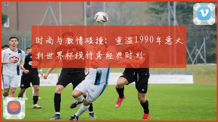 时尚与激情碰撞：重温1990年意大利世界杯模特秀经典时刻