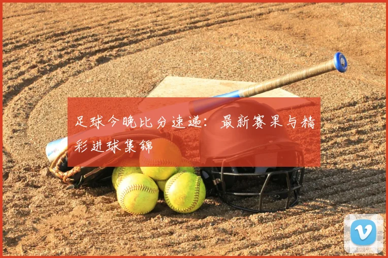 足球今晚比分速递：最新赛果与精彩进球集锦