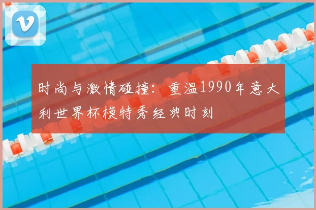 时尚与激情碰撞：重温1990年意大利世界杯模特秀经典时刻
