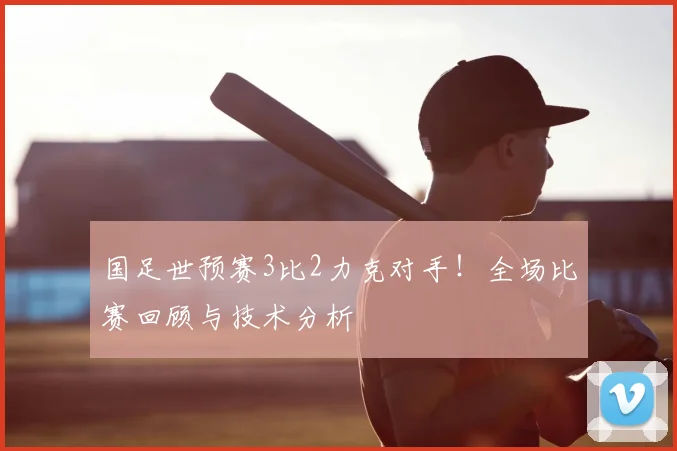 国足世预赛3比2力克对手！全场比赛回顾与技术分析