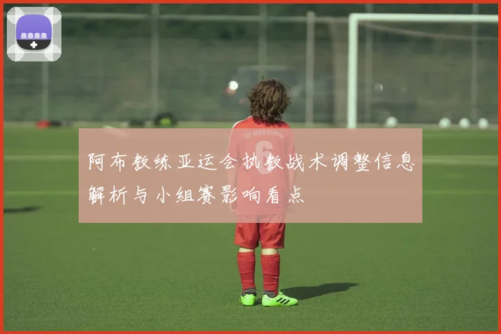 阿布教练亚运会执教战术调整信息解析与小组赛影响看点
